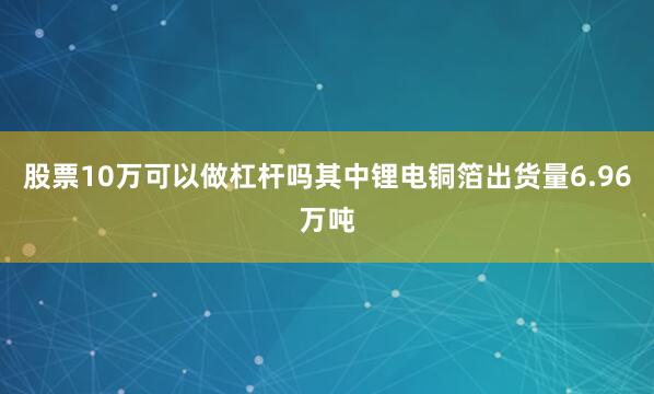 股票10万可以做杠杆吗其中锂电铜箔出货量6.96万吨