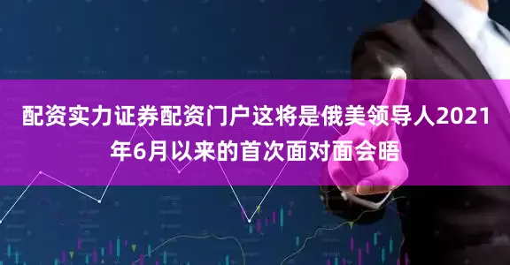 配资实力证券配资门户这将是俄美领导人2021年6月以来的首次面对面会晤