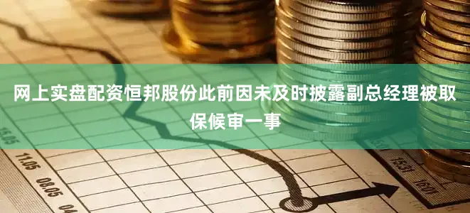 网上实盘配资恒邦股份此前因未及时披露副总经理被取保候审一事