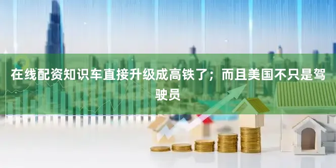 在线配资知识车直接升级成高铁了；而且美国不只是驾驶员