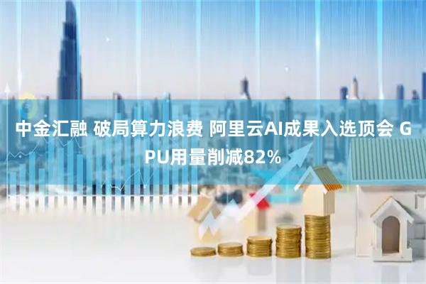 中金汇融 破局算力浪费 阿里云AI成果入选顶会 GPU用量削减82%