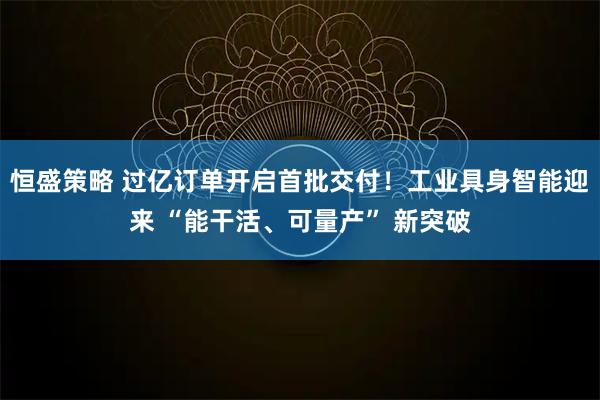 恒盛策略 过亿订单开启首批交付！工业具身智能迎来 “能干活、可量产” 新突破