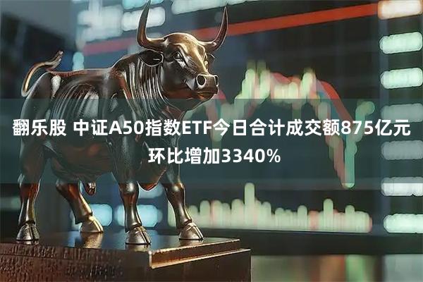 翻乐股 中证A50指数ETF今日合计成交额875亿元 环比增加3340%