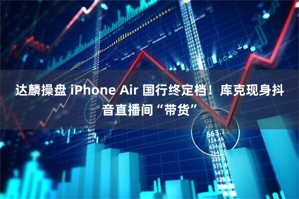 达麟操盘 iPhone Air 国行终定档！库克现身抖音直播间“带货”