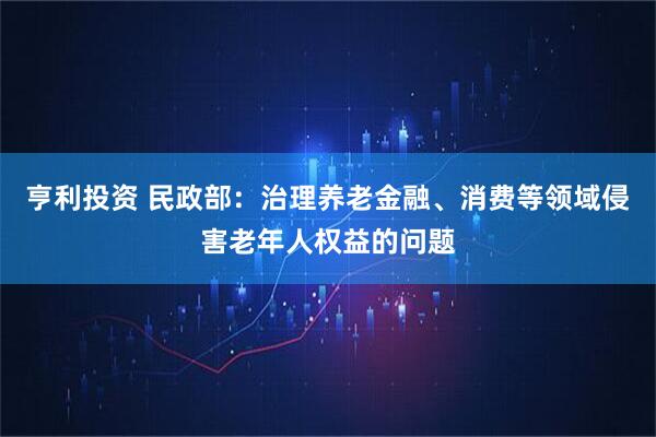 亨利投资 民政部：治理养老金融、消费等领域侵害老年人权益的问题