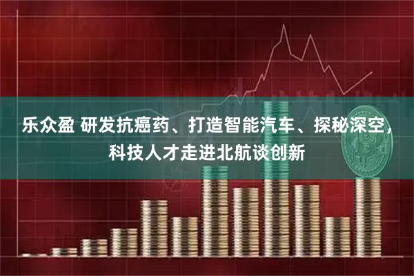乐众盈 研发抗癌药、打造智能汽车、探秘深空，科技人才走进北航谈创新