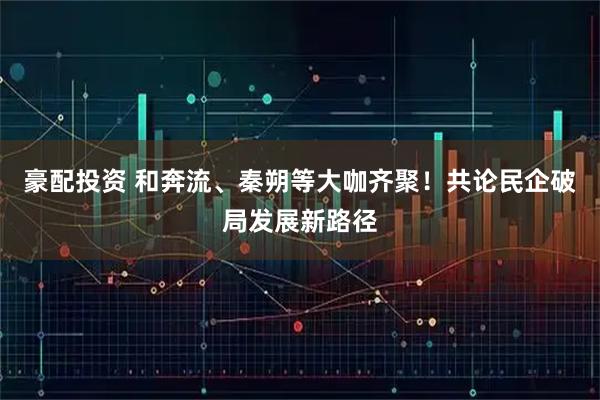 豪配投资 和奔流、秦朔等大咖齐聚！共论民企破局发展新路径