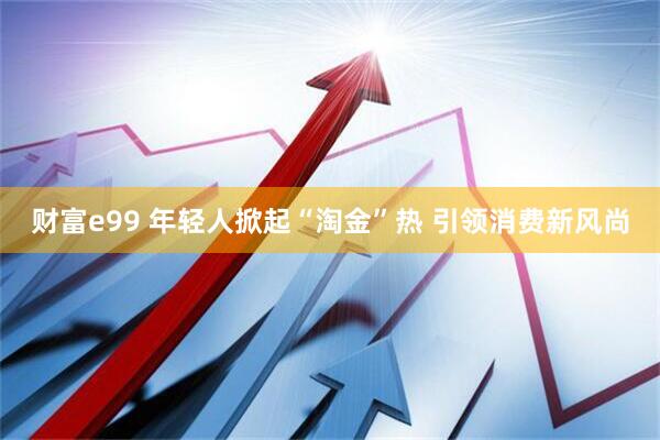 财富e99 年轻人掀起“淘金”热 引领消费新风尚