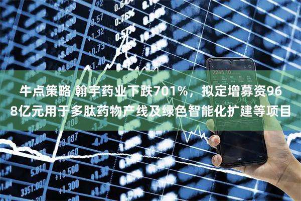 牛点策略 翰宇药业下跌701%，拟定增募资968亿元用于多肽药物产线及绿色智能化扩建等项目