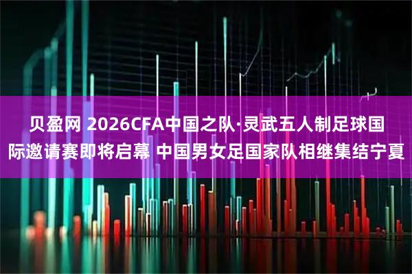 贝盈网 2026CFA中国之队·灵武五人制足球国际邀请赛即将启幕 中国男女足国家队相继集结宁夏