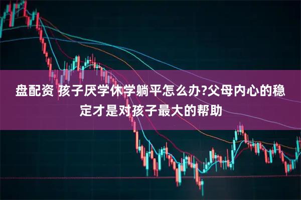 盘配资 孩子厌学休学躺平怎么办?父母内心的稳定才是对孩子最大的帮助