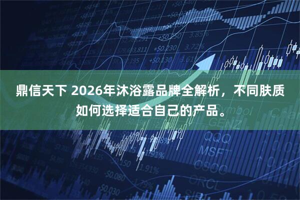 鼎信天下 2026年沐浴露品牌全解析,不同肤质如何选择适合自己的产品。