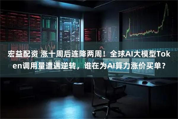 宏益配资 涨十周后连降两周！全球AI大模型Token调用量遭遇逆转，谁在为AI算力涨价买单？
