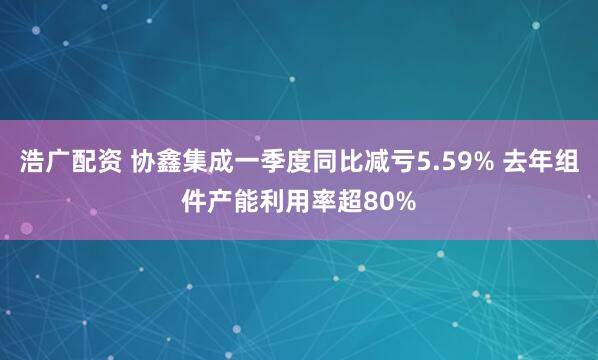 浩广配资 协鑫集成一季度同比减亏5.59% 去年组件产能利用率超80%