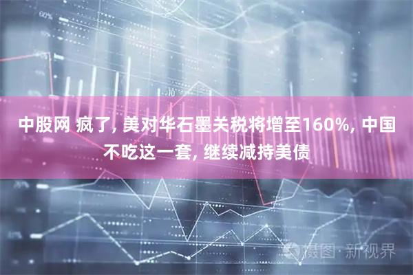 中股网 疯了, 美对华石墨关税将增至160%, 中国不吃这一套, 继续减持美债