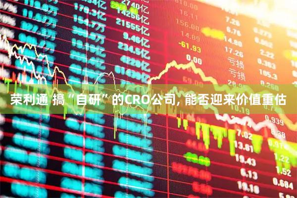 荣利通 搞“自研”的CRO公司, 能否迎来价值重估