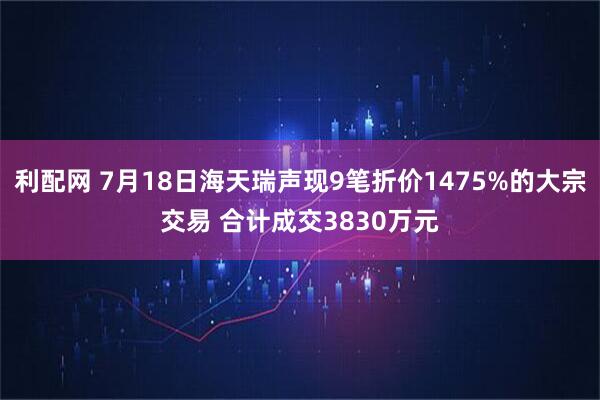 利配网 7月18日海天瑞声现9笔折价1475%的大宗交易 合计成交3830万元