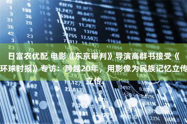 日富农优配 电影《东京审判》导演高群书接受《环球时报》专访：跨越20年，用影像为民族记忆立传