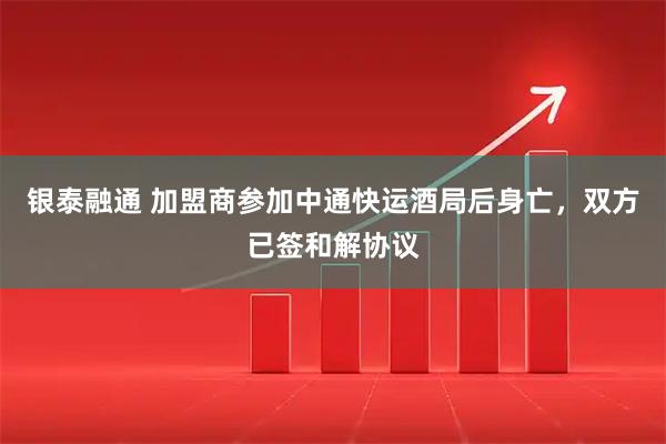 银泰融通 加盟商参加中通快运酒局后身亡，双方已签和解协议