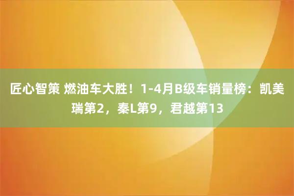 匠心智策 燃油车大胜！1-4月B级车销量榜：凯美瑞第2，秦L第9，君越第13