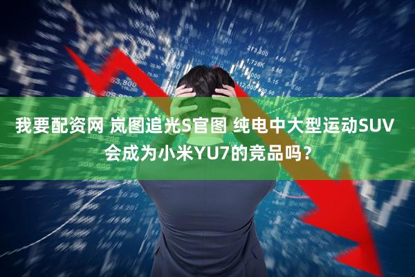 我要配资网 岚图追光S官图 纯电中大型运动SUV 会成为小米YU7的竞品吗?