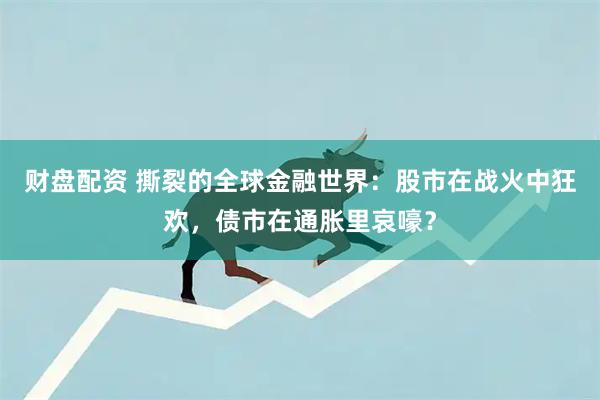 财盘配资 撕裂的全球金融世界：股市在战火中狂欢，债市在通胀里哀嚎？