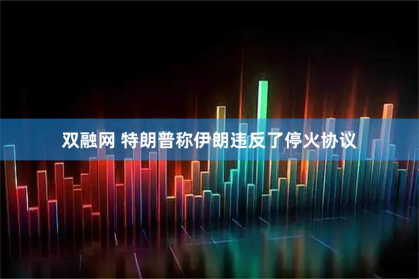 双融网 特朗普称伊朗违反了停火协议