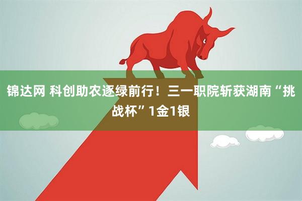 锦达网 科创助农逐绿前行！三一职院斩获湖南“挑战杯”1金1银
