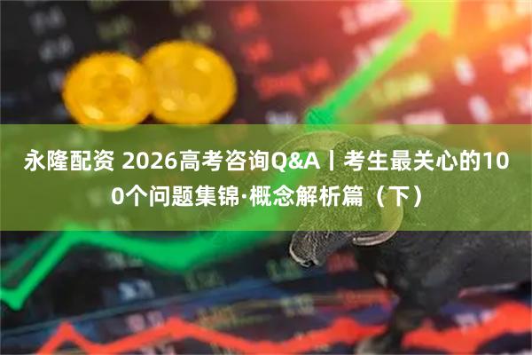 永隆配资 2026高考咨询Q&A丨考生最关心的100个问题集锦·概念解析篇（下）