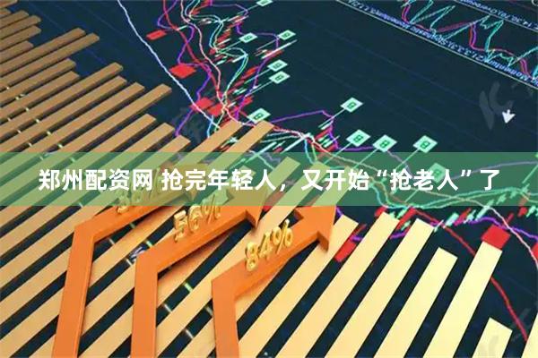 郑州配资网 抢完年轻人，又开始“抢老人”了