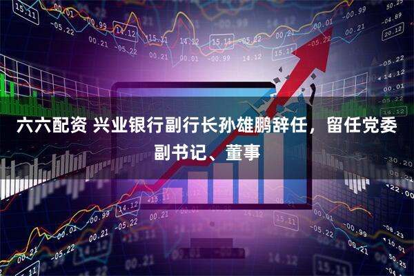 六六配资 兴业银行副行长孙雄鹏辞任，留任党委副书记、董事