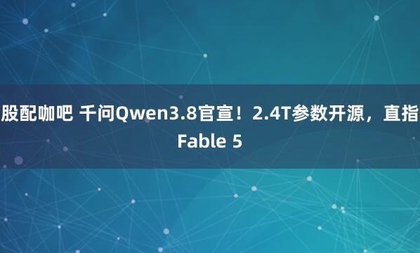 股配咖吧 千问Qwen3.8官宣！2.4T参数开源，直指Fable 5
