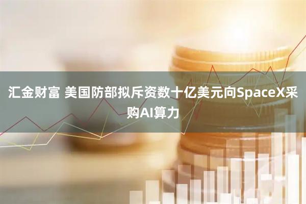 汇金财富 美国防部拟斥资数十亿美元向SpaceX采购AI算力