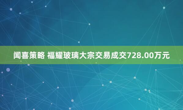 闻喜策略 福耀玻璃大宗交易成交728.00万元