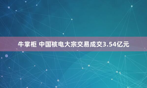 牛掌柜 中国核电大宗交易成交3.54亿元