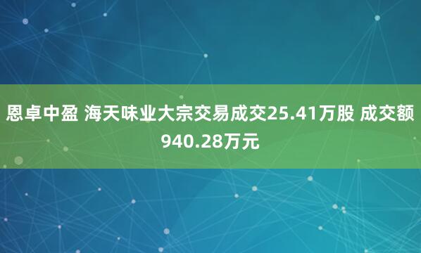 恩卓中盈 海天味业大宗交易成交25.41万股 成交额940.28万元