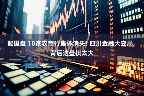 配操盘 10家农商行集体消失! 四川金融大变局, 背后这盘棋太大