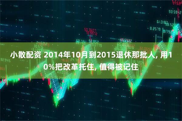 小散配资 2014年10月到2015退休那批人, 用10%把改革托住, 值得被记住