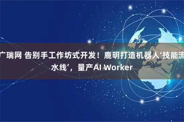 广瑞网 告别手工作坊式开发！鹿明打造机器人‘技能流水线’，量产AI Worker