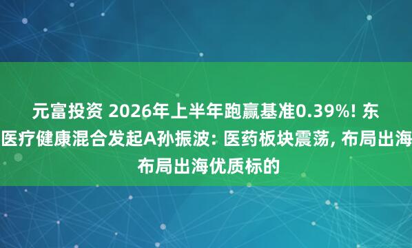 元富投资 2026年上半年跑赢基准0.39%! 东方阿尔法医疗健康混合发起A孙振波: 医药板块震荡, 布局出海优质标的