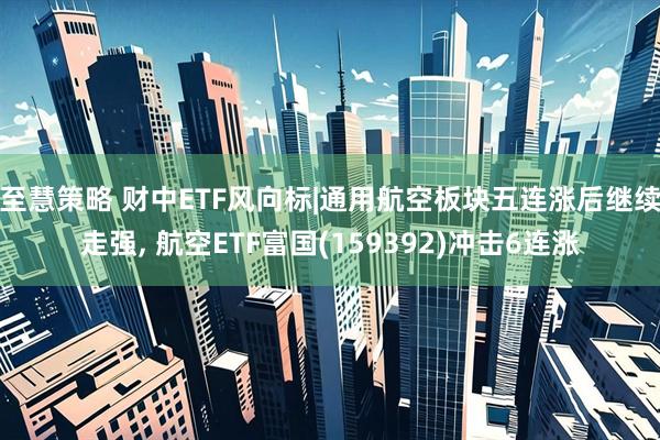 至慧策略 财中ETF风向标|通用航空板块五连涨后继续走强, 航空ETF富国(159392)冲击6连涨